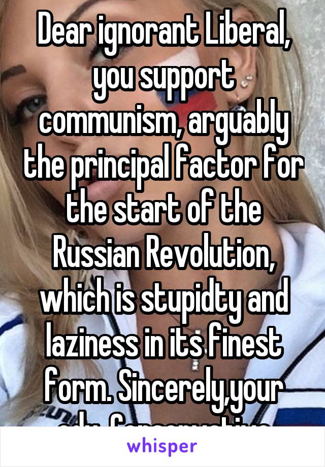 Dear ignorant Liberal, you support communism, arguably the principal factor for the start of the Russian Revolution, which is stupidty and laziness in its finest form. Sincerely,your edu. Conservative