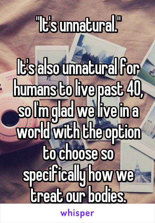 "It's unnatural."

It's also unnatural for humans to live past 40, so I'm glad we live in a world with the option to choose so specifically how we treat our bodies.
