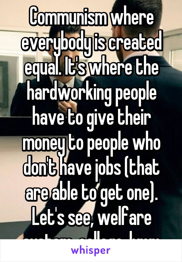 Communism where everybody is created equal. It's where the hardworking people have to give their money to people who don't have jobs (that are able to get one). Let's see, welfare system..college..hmm