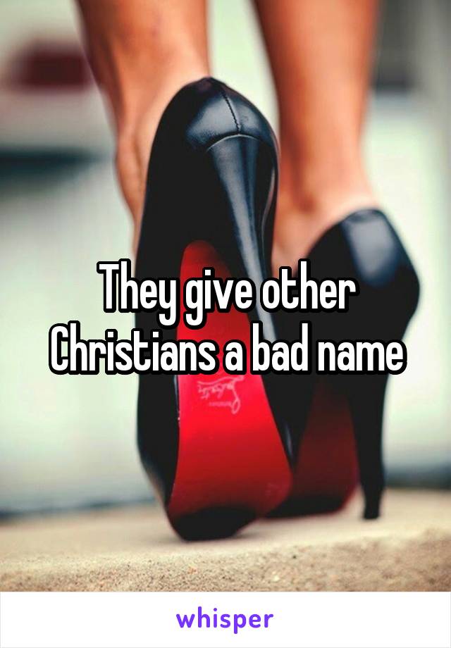 They give other Christians a bad name