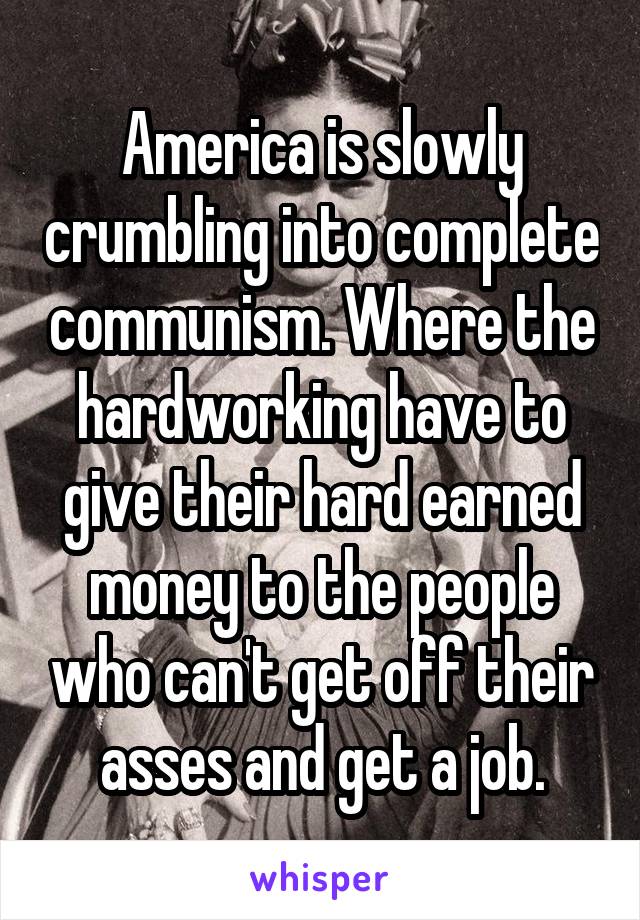 America is slowly crumbling into complete communism. Where the hardworking have to give their hard earned money to the people who can't get off their asses and get a job.