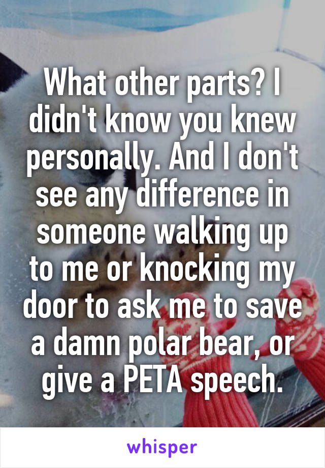 What other parts? I didn't know you knew personally. And I don't see any difference in someone walking up to me or knocking my door to ask me to save a damn polar bear, or give a PETA speech.