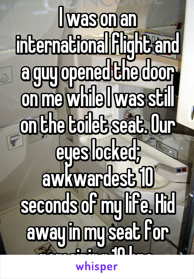 I was on an international flight and a guy opened the door on me while I was still on the toilet seat. Our eyes locked; awkwardest 10 seconds of my life. Hid away in my seat for remaining 10 hrs.