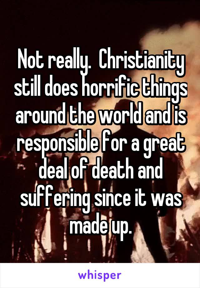 Not really.  Christianity still does horrific things around the world and is responsible for a great deal of death and suffering since it was made up.
