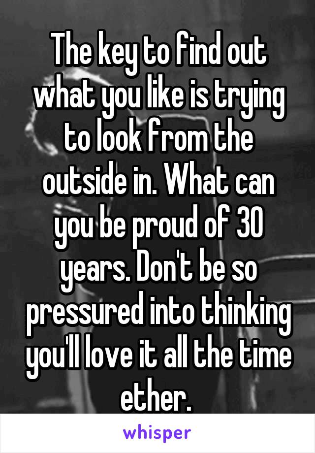 The key to find out what you like is trying to look from the outside in. What can you be proud of 30 years. Don't be so pressured into thinking you'll love it all the time ether. 