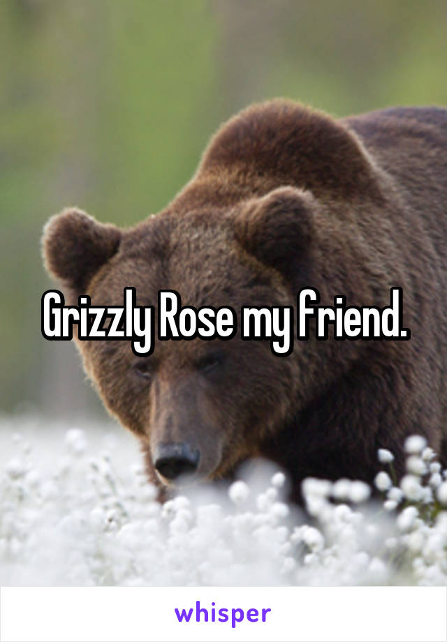Grizzly Rose my friend.