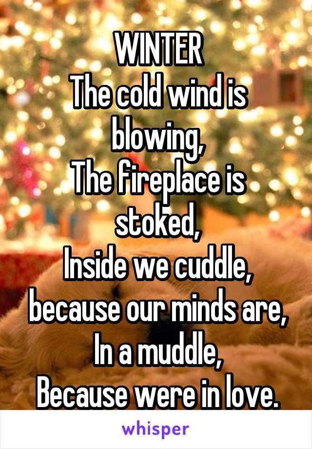 WINTER
The cold wind is blowing,
The fireplace is stoked,
Inside we cuddle, because our minds are,
In a muddle,
Because were in love.