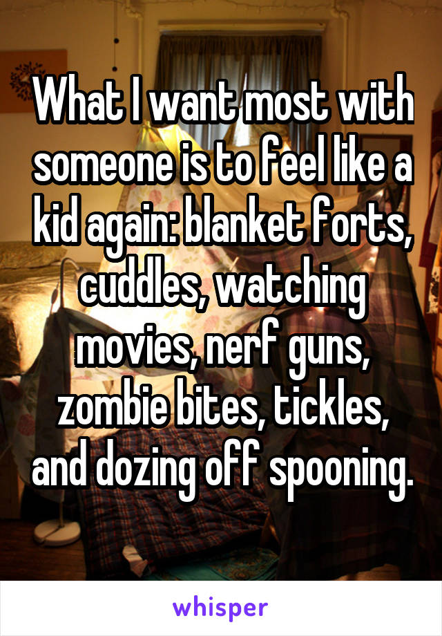 What I want most with someone is to feel like a kid again: blanket forts, cuddles, watching movies, nerf guns, zombie bites, tickles, and dozing off spooning. 