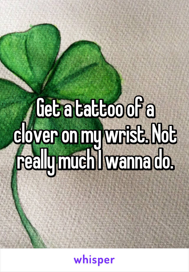 Get a tattoo of a clover on my wrist. Not really much I wanna do.