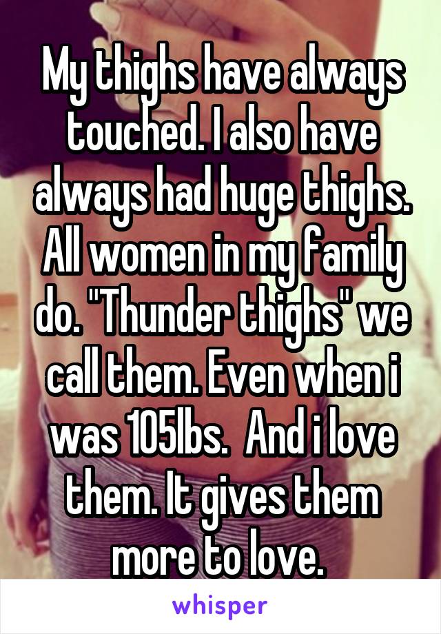 My thighs have always touched. I also have always had huge thighs. All women in my family do. "Thunder thighs" we call them. Even when i was 105lbs.  And i love them. It gives them more to love. 