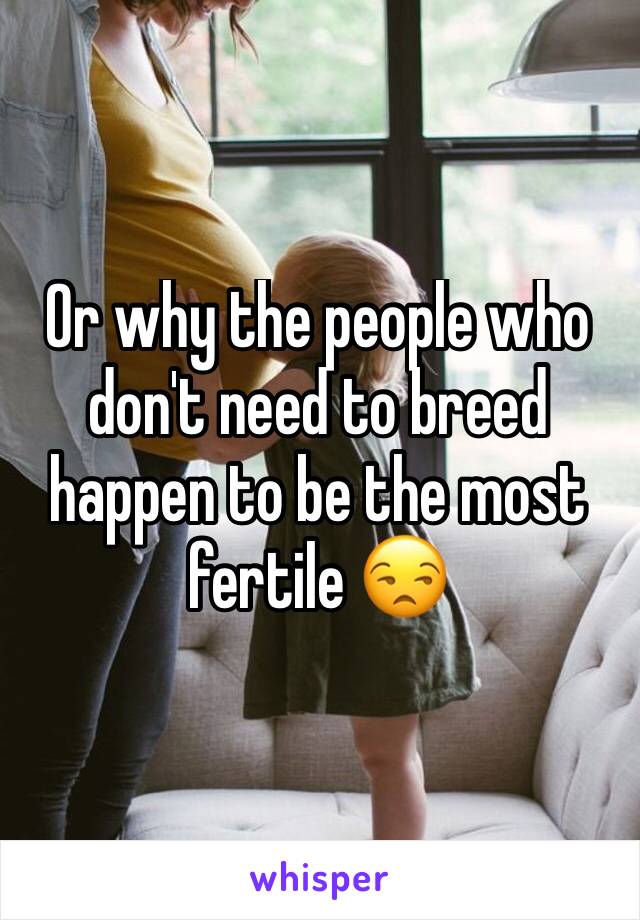 Or why the people who don't need to breed happen to be the most fertile 😒