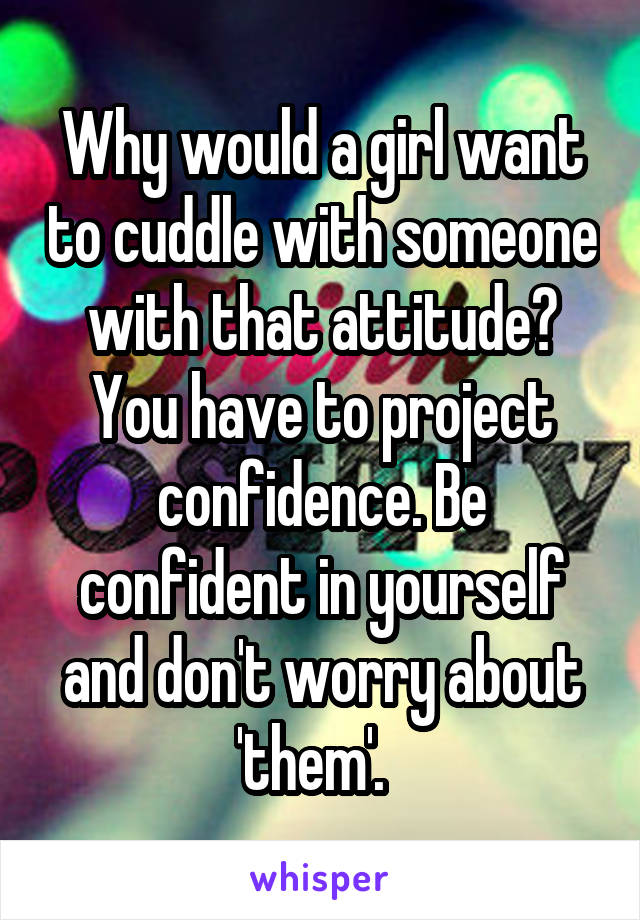Why would a girl want to cuddle with someone with that attitude?
You have to project confidence. Be confident in yourself and don't worry about 'them'.  