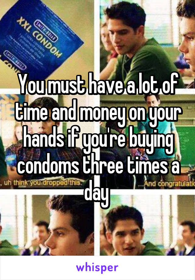 You must have a lot of time and money on your hands if you're buying condoms three times a day 