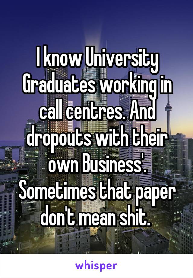 I know University Graduates working in call centres. And dropouts with their own Business'. Sometimes that paper don't mean shit. 