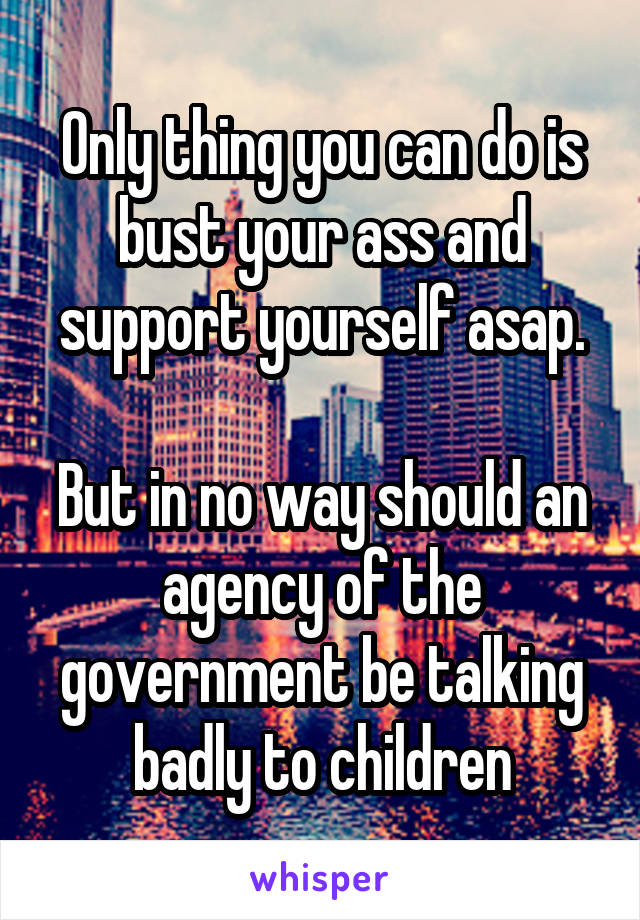 Only thing you can do is bust your ass and support yourself asap.

But in no way should an agency of the government be talking badly to children