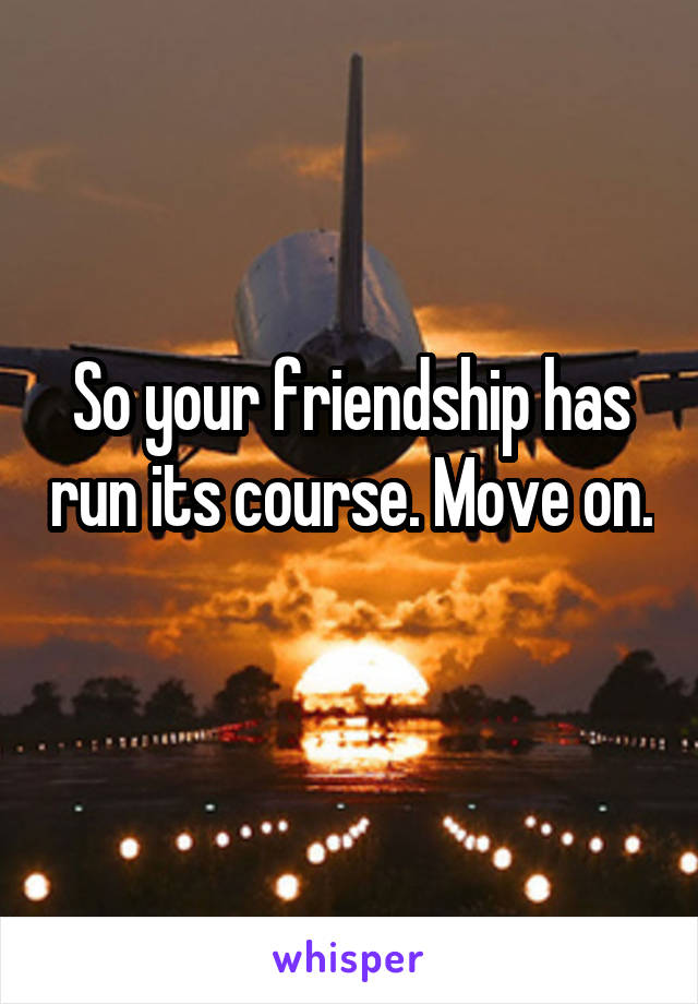 So your friendship has run its course. Move on. 