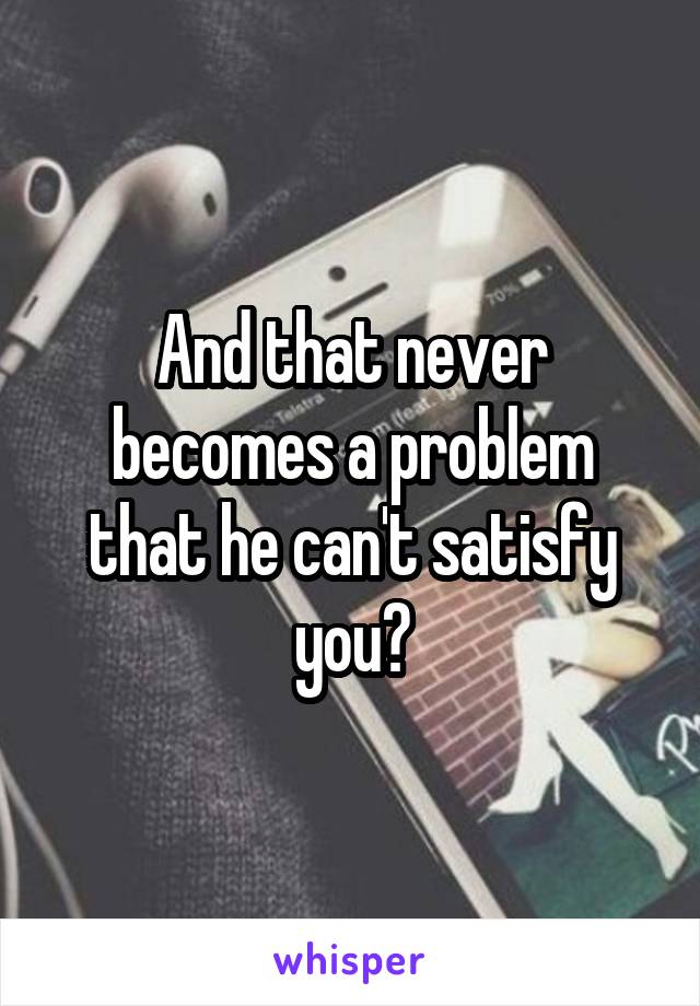 And that never becomes a problem that he can't satisfy you?