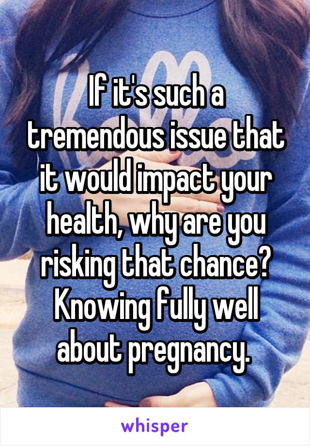 If it's such a tremendous issue that it would impact your health, why are you risking that chance? Knowing fully well about pregnancy. 