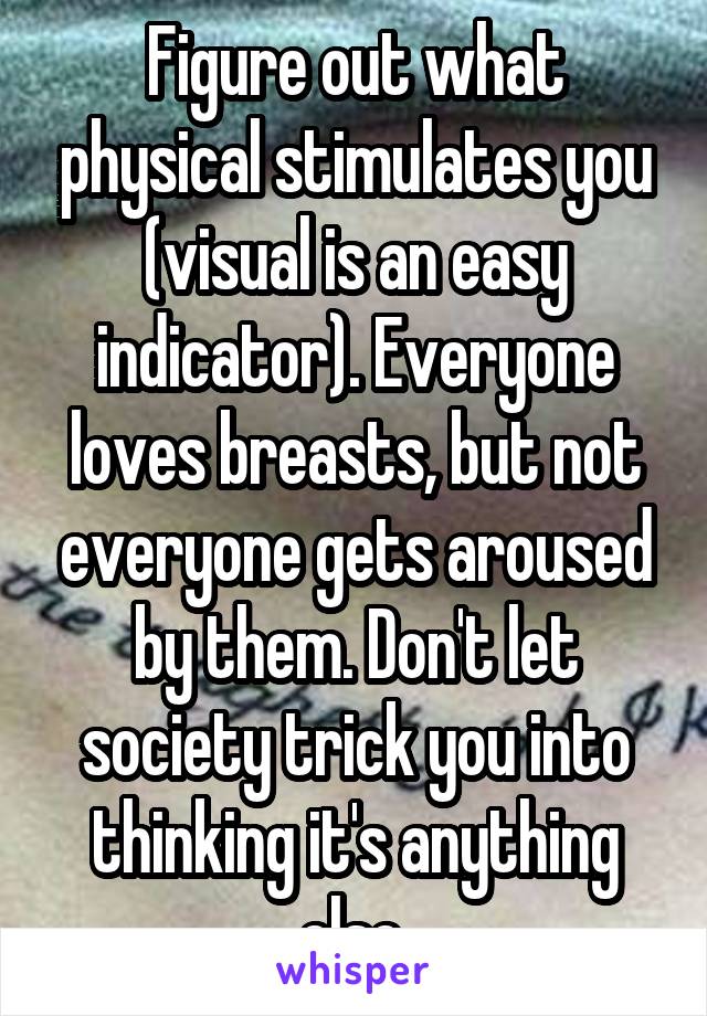 Figure out what physical stimulates you (visual is an easy indicator). Everyone loves breasts, but not everyone gets aroused by them. Don't let society trick you into thinking it's anything else.