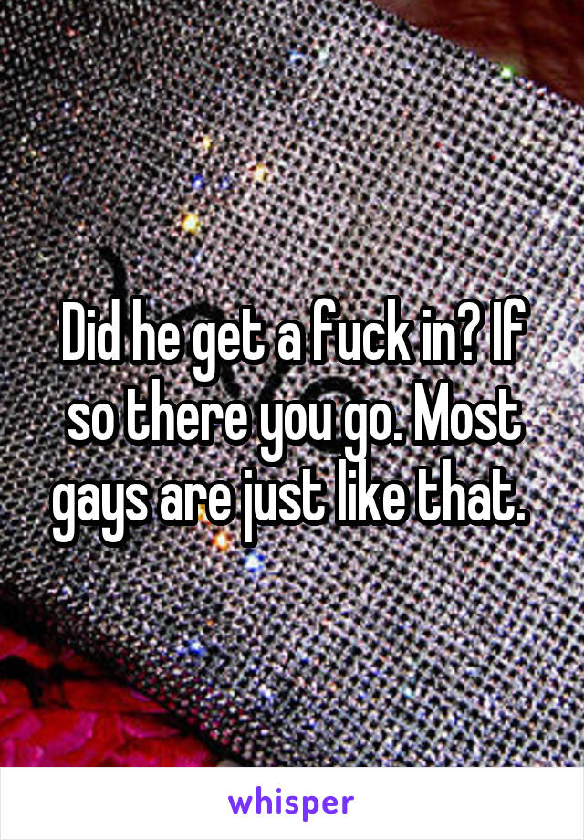 Did he get a fuck in? If so there you go. Most gays are just like that. 