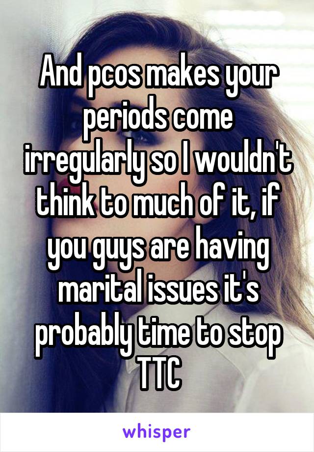 And pcos makes your periods come irregularly so I wouldn't think to much of it, if you guys are having marital issues it's probably time to stop TTC