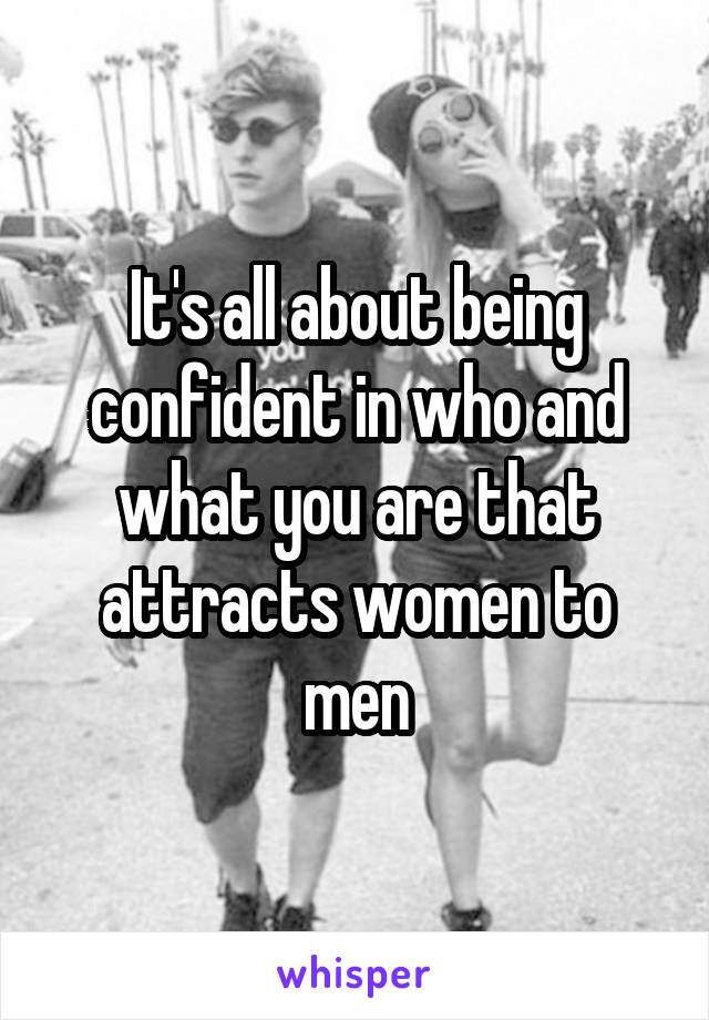 It's all about being confident in who and what you are that attracts women to men