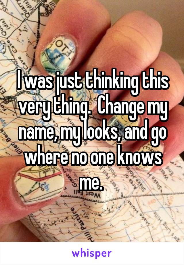 I was just thinking this very thing.  Change my name, my looks, and go where no one knows me. 