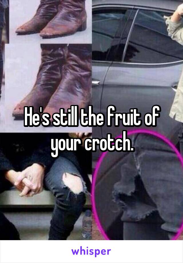 He's still the fruit of your crotch.