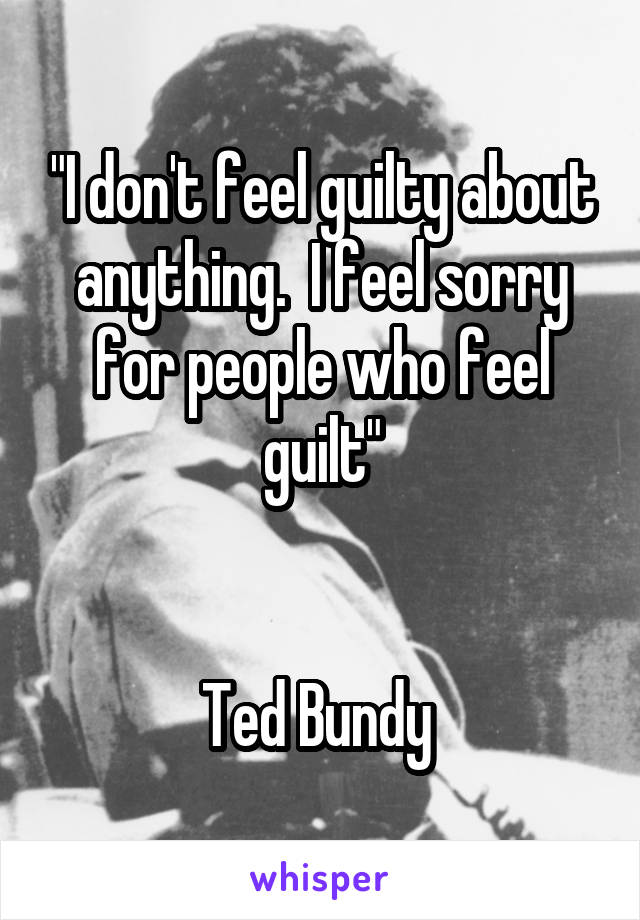 "I don't feel guilty about anything.  I feel sorry for people who feel guilt"


Ted Bundy 