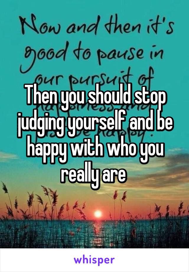 Then you should stop judging yourself and be happy with who you really are 
