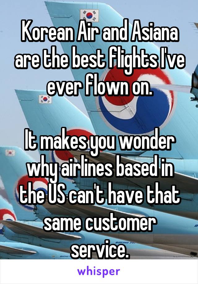 Korean Air and Asiana are the best flights I've ever flown on.

It makes you wonder why airlines based in the US can't have that same customer service.