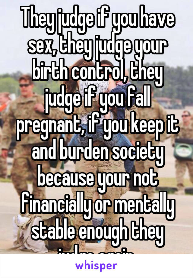 They judge if you have sex, they judge your birth control, they judge if you fall pregnant, if you keep it and burden society because your not financially or mentally stable enough they judge again.