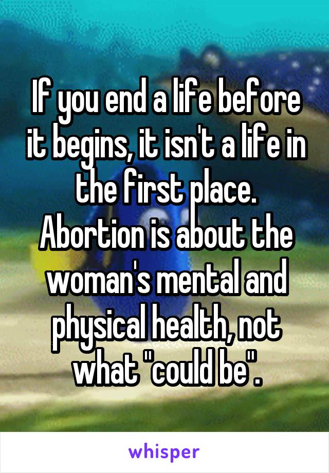 If you end a life before it begins, it isn't a life in the first place. Abortion is about the woman's mental and physical health, not what "could be".