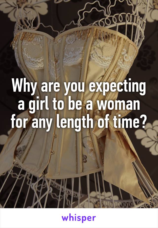 Why are you expecting a girl to be a woman for any length of time? 