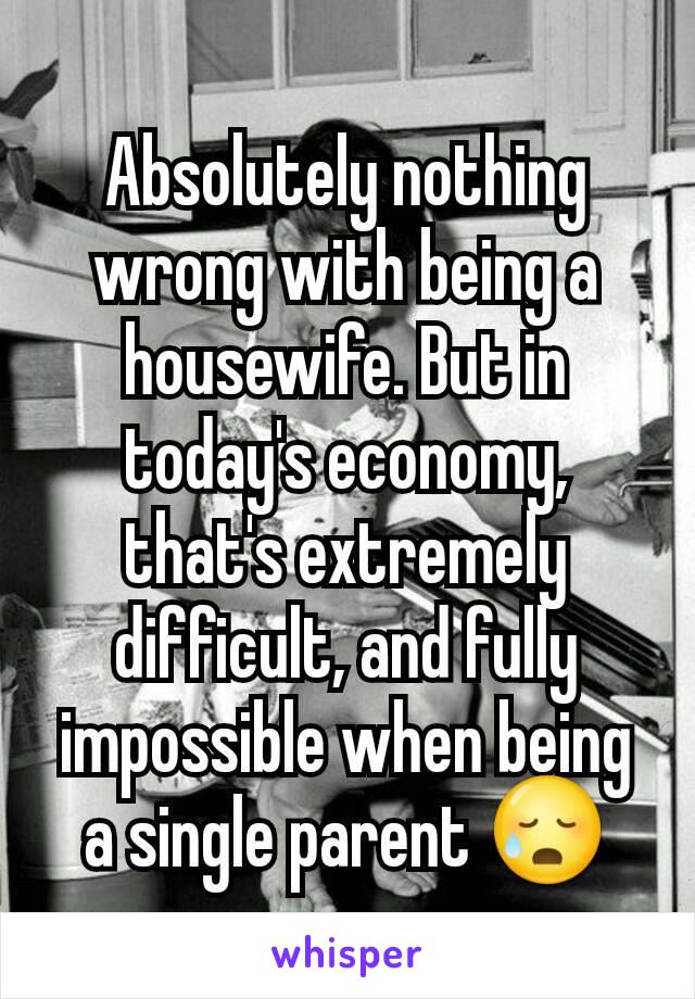 Absolutely nothing wrong with being a housewife. But in today's economy, that's extremely difficult, and fully impossible when being a single parent 😥