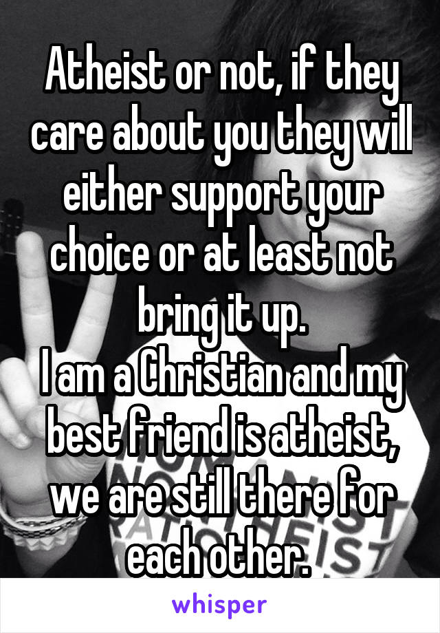 Atheist or not, if they care about you they will either support your choice or at least not bring it up.
I am a Christian and my best friend is atheist, we are still there for each other. 