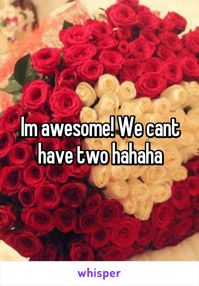 Im awesome! We cant have two hahaha