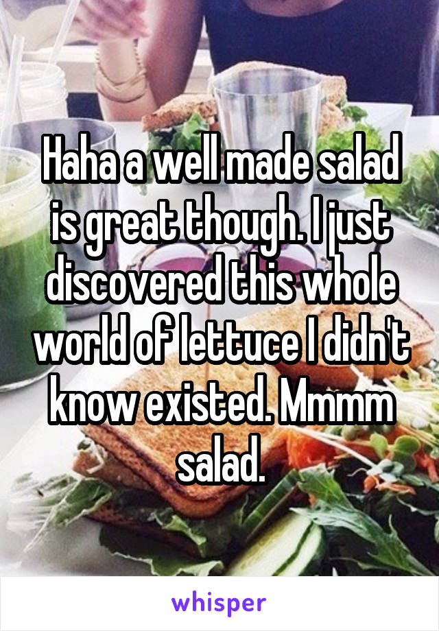 Haha a well made salad is great though. I just discovered this whole world of lettuce I didn't know existed. Mmmm salad.