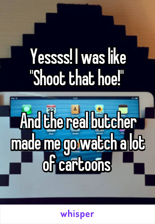 Yessss! I was like "Shoot that hoe!" 

And the real butcher made me go watch a lot of cartoons 
