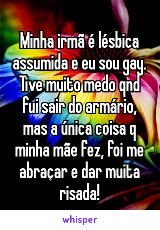 Minha irmã é lésbica assumida e eu sou gay. Tive muito medo qnd fui sair do armário, mas a única coisa q minha mãe fez, foi me abraçar e dar muita risada!