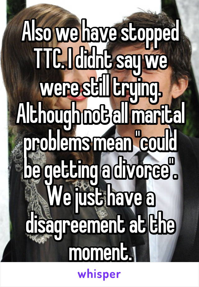 Also we have stopped TTC. I didnt say we were still trying. Although not all marital problems mean "could be getting a divorce". We just have a disagreement at the moment.