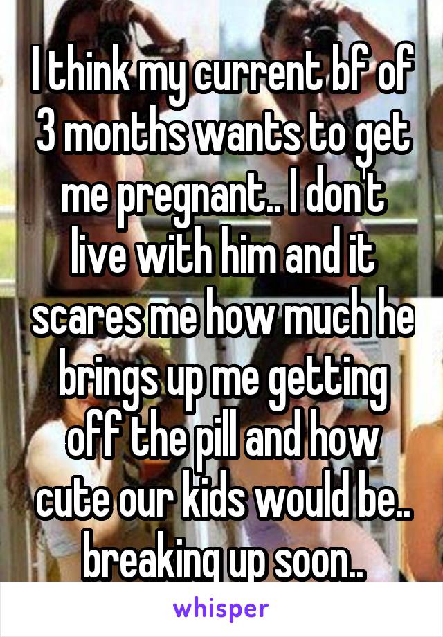 I think my current bf of 3 months wants to get me pregnant.. I don't live with him and it scares me how much he brings up me getting off the pill and how cute our kids would be.. breaking up soon..