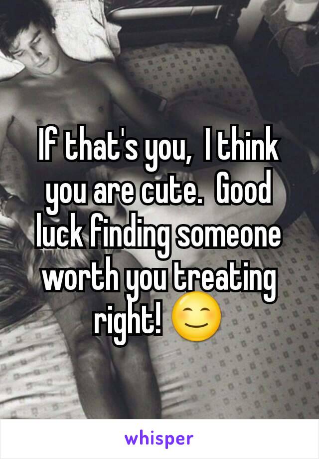 If that's you,  I think you are cute.  Good luck finding someone worth you treating right! 😊
