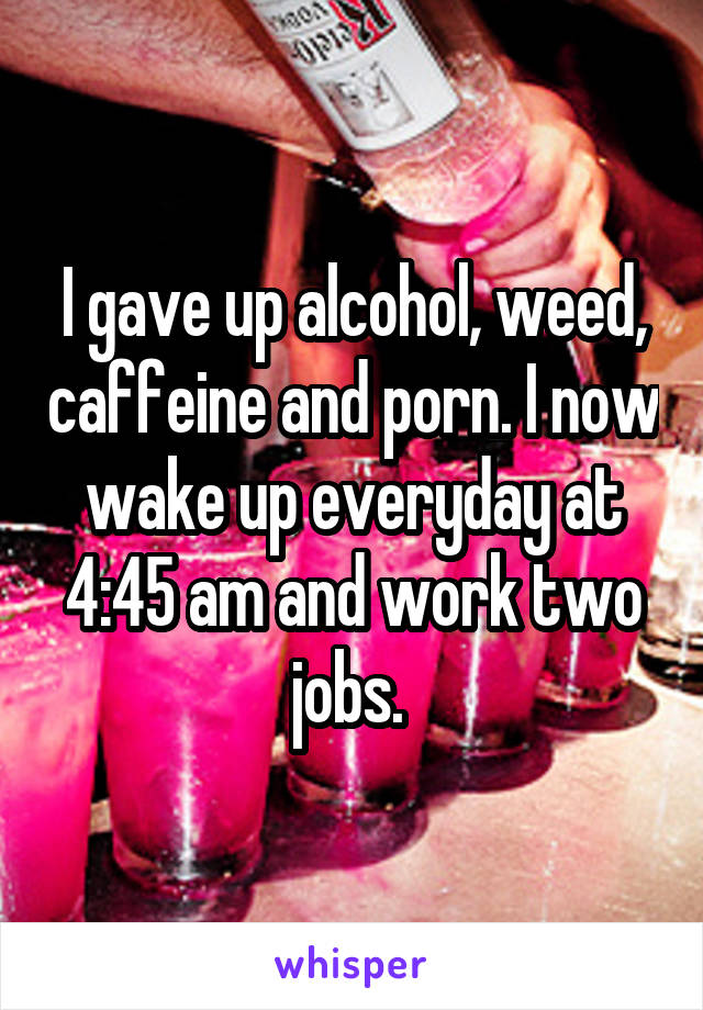 I gave up alcohol, weed, caffeine and porn. I now wake up everyday at 4:45 am and work two jobs. 
