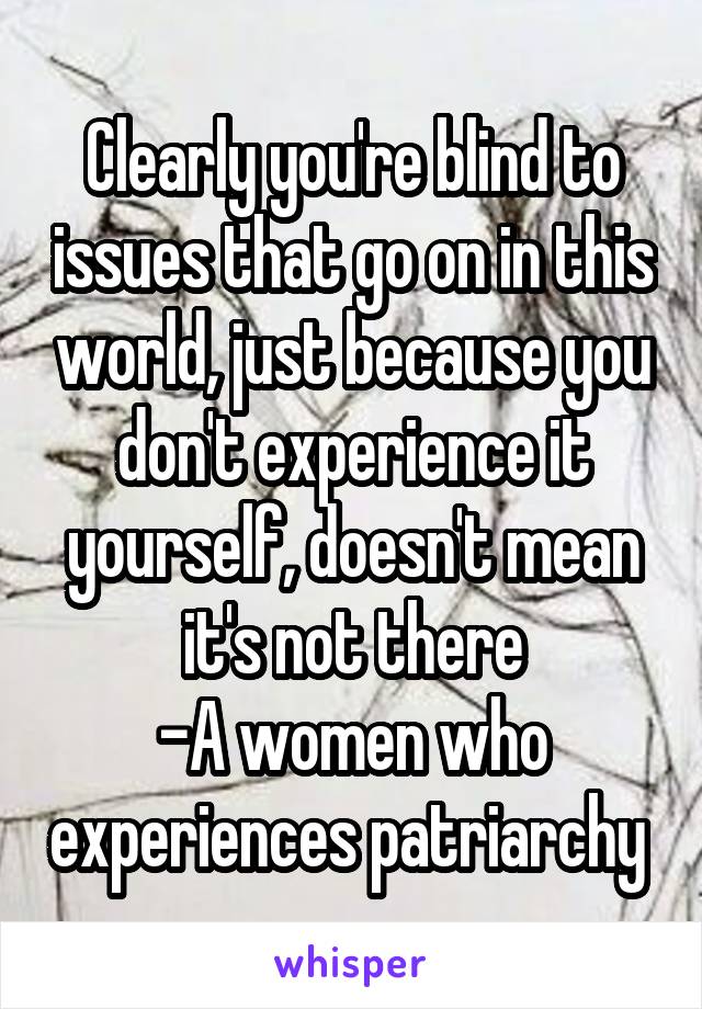 Clearly you're blind to issues that go on in this world, just because you don't experience it yourself, doesn't mean it's not there
-A women who experiences patriarchy 