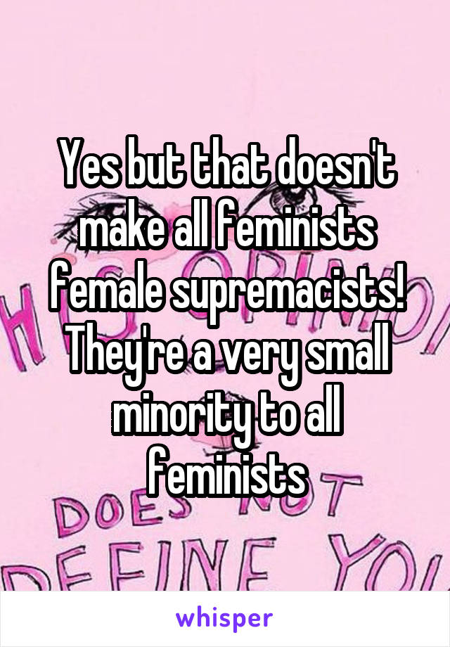 Yes but that doesn't make all feminists female supremacists! They're a very small minority to all feminists