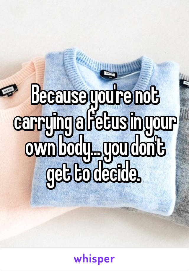 Because you're not carrying a fetus in your own body... you don't get to decide. 