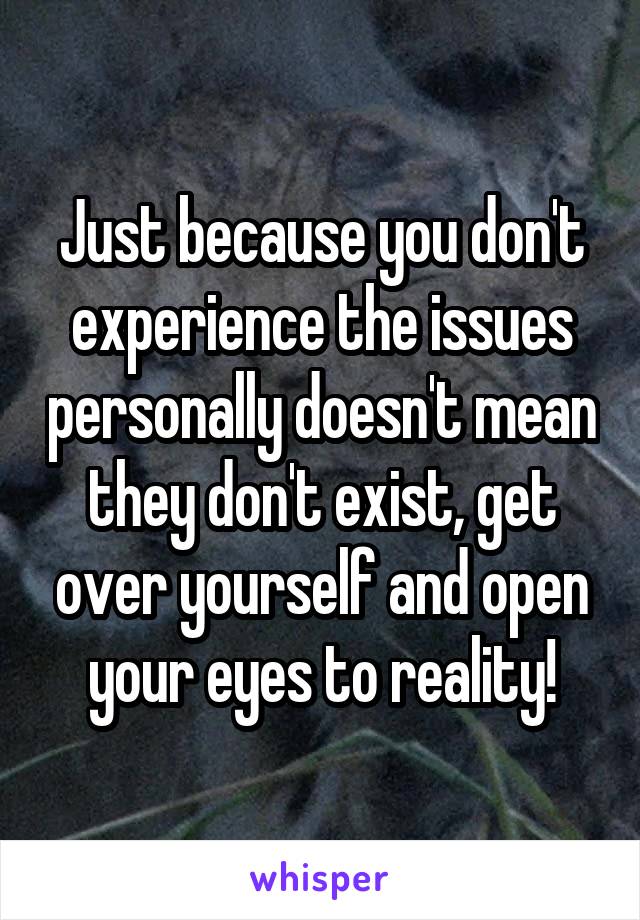 Just because you don't experience the issues personally doesn't mean they don't exist, get over yourself and open your eyes to reality!