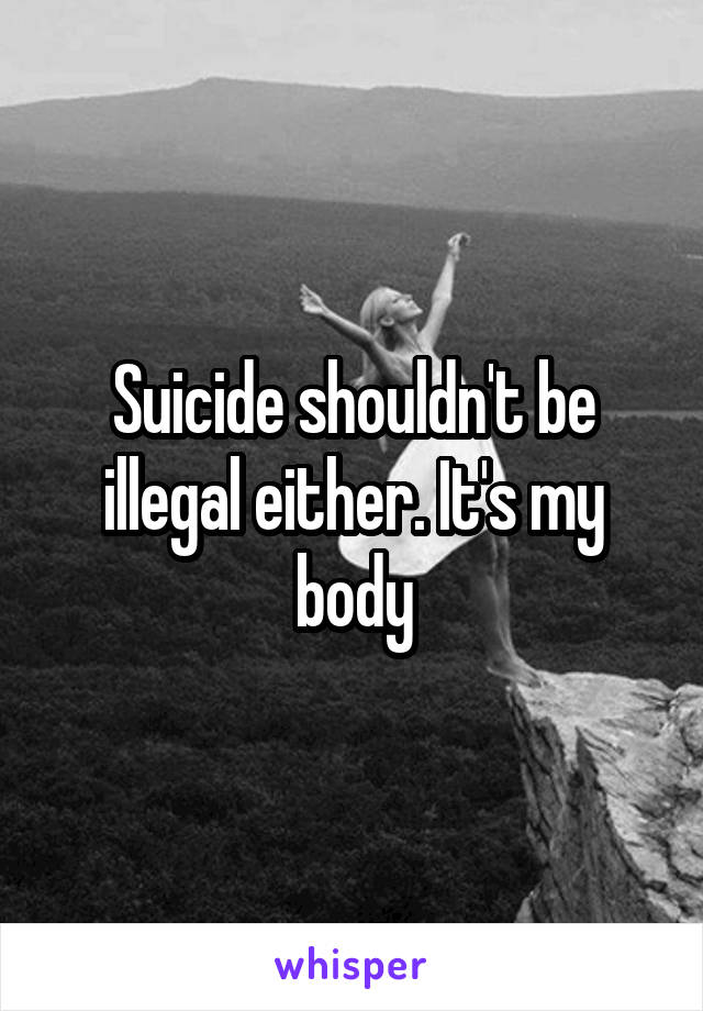 Suicide shouldn't be illegal either. It's my body