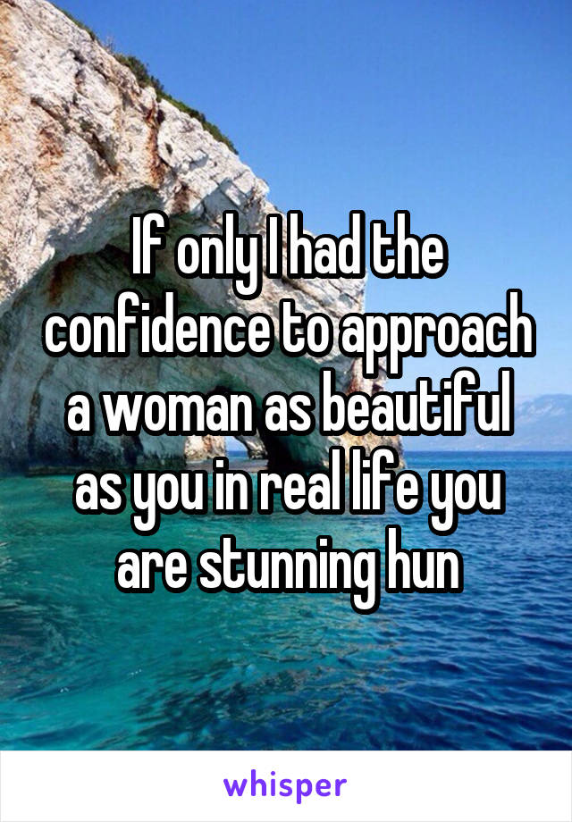 If only I had the confidence to approach a woman as beautiful as you in real life you are stunning hun